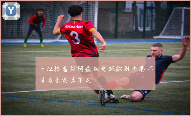 卡拉格看好阿森纳晋级欧冠决赛不惧马竞实力不足