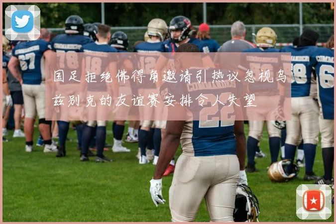 国足拒绝佛得角邀请引热议忽视乌兹别克的友谊赛安排令人失望
