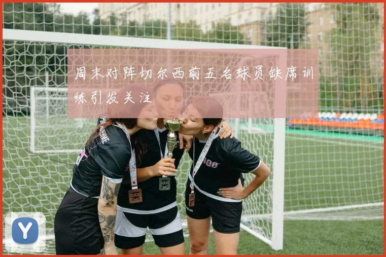 周末对阵切尔西前五名球员缺席训练引发关注