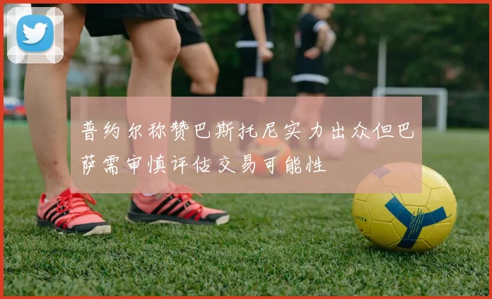 普约尔称赞巴斯托尼实力出众但巴萨需审慎评估交易可能性
