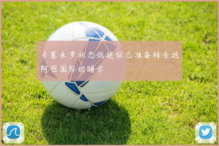 卡塞米罗状态低迷似已准备转会迈阿密国际的暗示