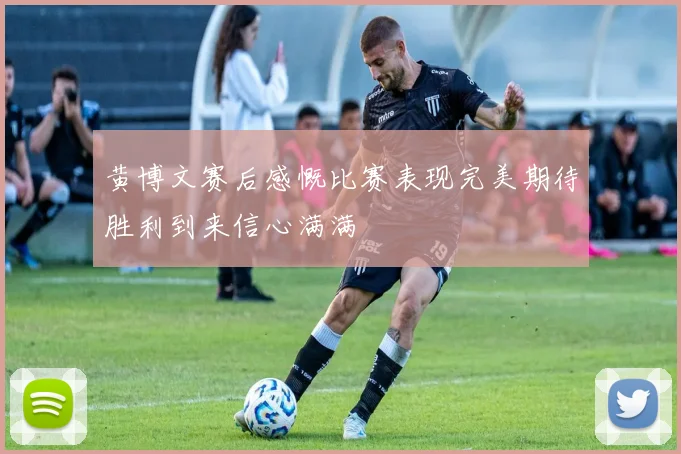 黄博文赛后感慨比赛表现完美期待胜利到来信心满满