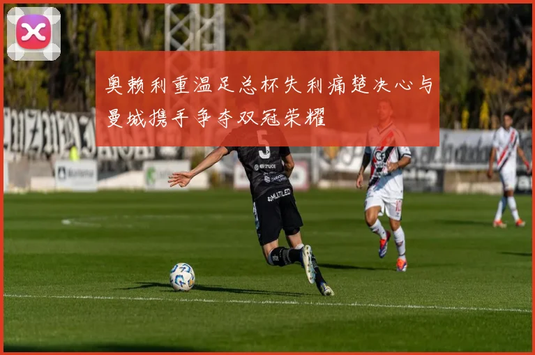 奥赖利重温足总杯失利痛楚决心与曼城携手争夺双冠荣耀