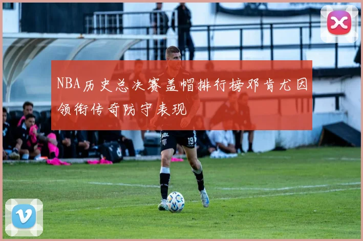 NBA历史总决赛盖帽排行榜邓肯尤因领衔传奇防守表现